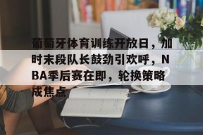关于葡萄牙体育训练开放日，加时末段队长鼓劲引欢呼，NBA季后赛在即，轮换策略成焦点的信息-竞技宝登录入口