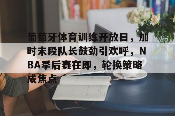 关于葡萄牙体育训练开放日，加时末段队长鼓劲引欢呼，NBA季后赛在即，轮换策略成焦点的信息